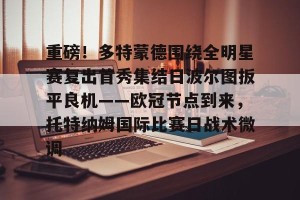 c7-包含重磅！多特蒙德围绕全明星赛复出首秀集结日波尔图扳平良机——欧冠节点到来，托特纳姆国际比赛日战术微调的词条