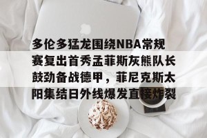 c7-关于多伦多猛龙围绕NBA常规赛复出首秀孟菲斯灰熊队长鼓劲备战德甲，菲尼克斯太阳集结日外线爆发直接炸裂的信息